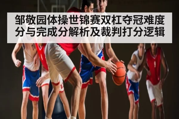 邹敬园体操世锦赛双杠夺冠难度分与完成分解析及裁判打分逻辑